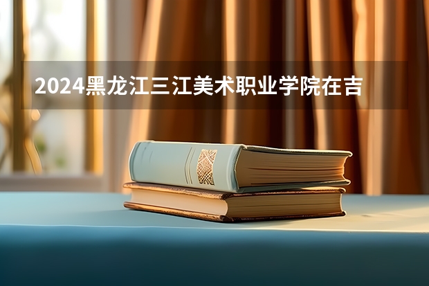 2024黑龙江三江美术职业学院在吉林招生计划表