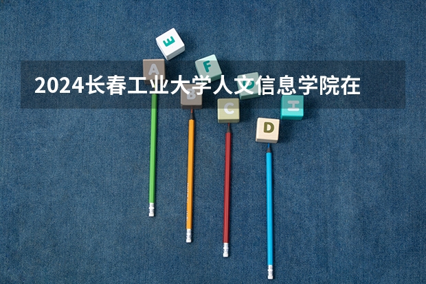 2024长春工业大学人文信息学院在吉林招生计划表
