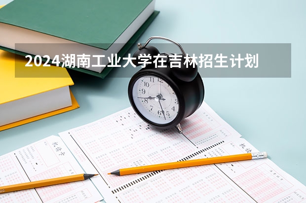 2024湖南工业大学在吉林招生计划表