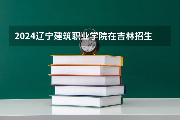 2024辽宁建筑职业学院在吉林招生计划表