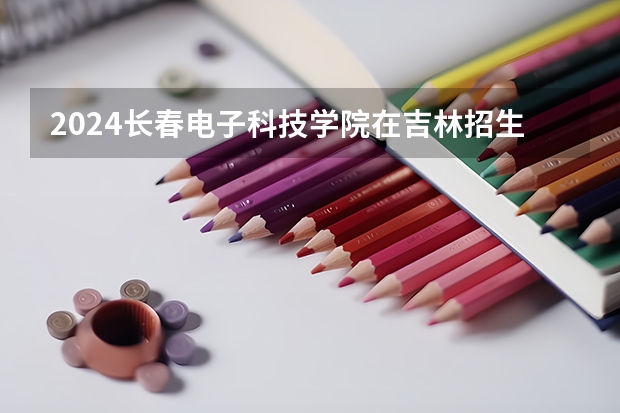 2024长春电子科技学院在吉林招生计划表