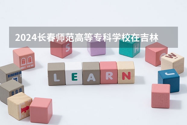 2024长春师范高等专科学校在吉林招生计划表
