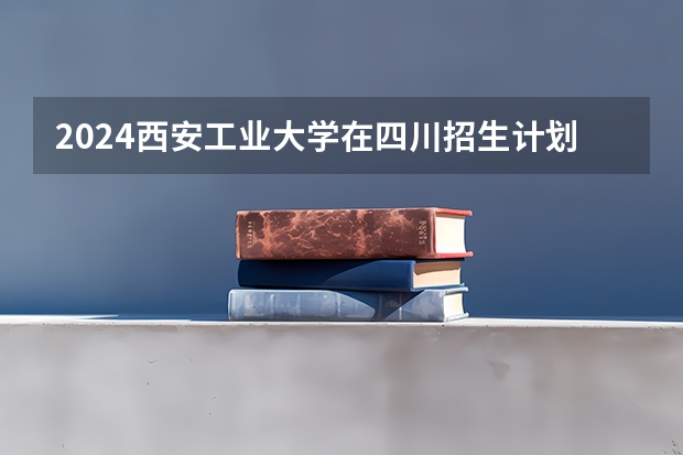 2024西安工业大学在四川招生计划表