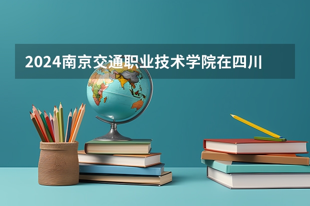 2024南京交通职业技术学院在四川招生计划表