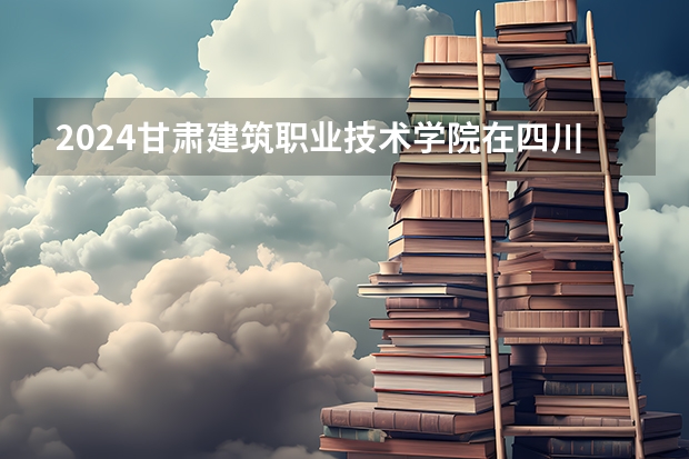 2024甘肃建筑职业技术学院在四川招生计划表