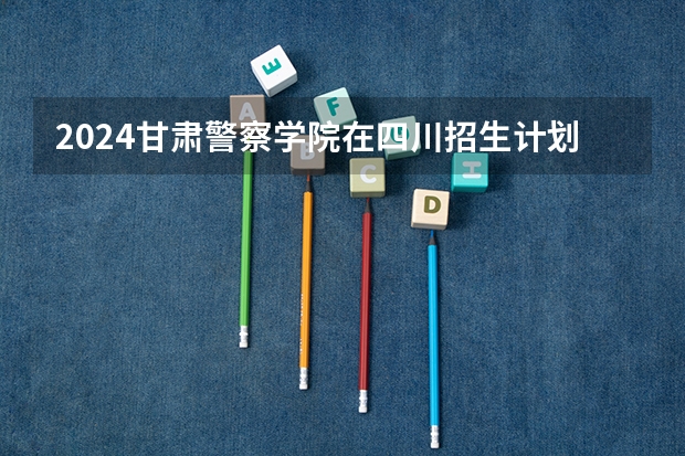 2024甘肃警察学院在四川招生计划表