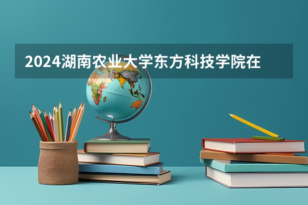 2024湖南农业大学东方科技学院在四川招生计划表