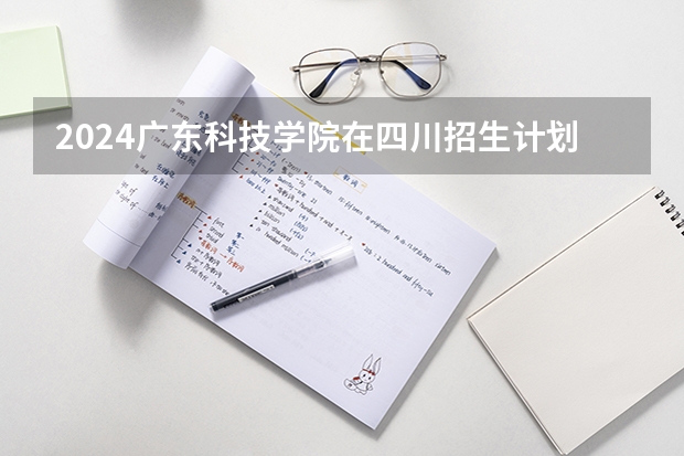 2024广东科技学院在四川招生计划表