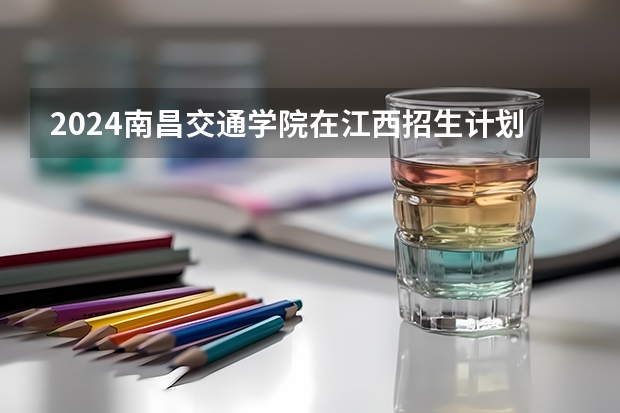 2024南昌交通学院在江西招生计划表