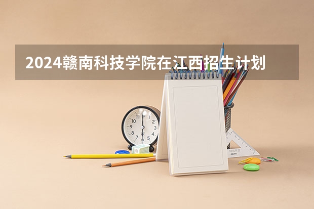 2024赣南科技学院在江西招生计划表