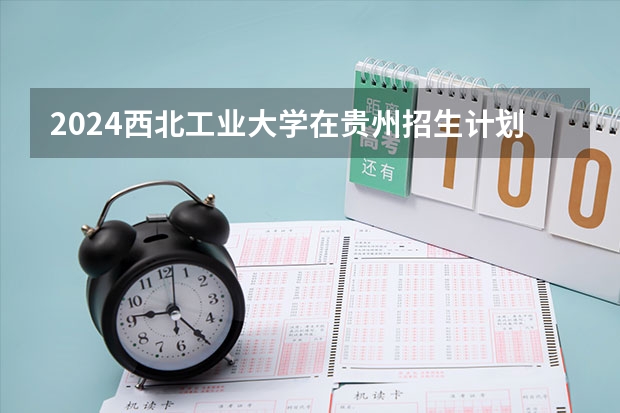 2024西北工业大学在贵州招生计划表