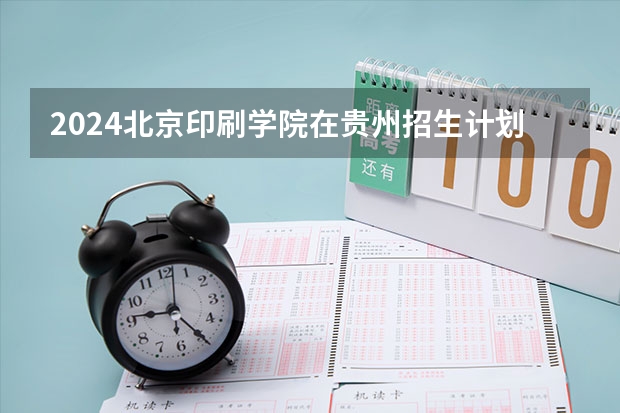 2024北京印刷学院在贵州招生计划表