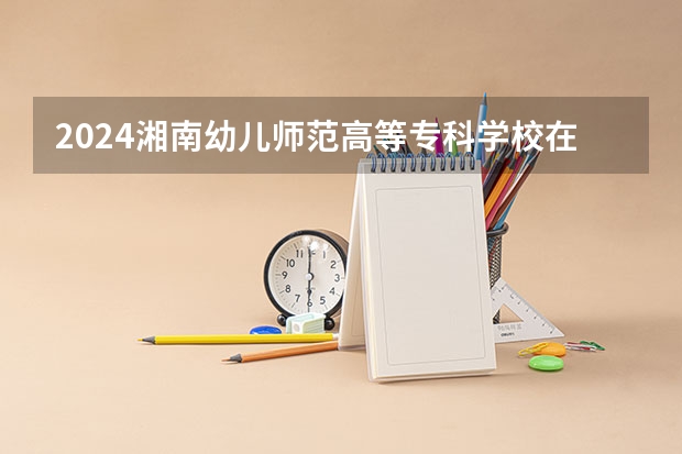 2024湘南幼儿师范高等专科学校在贵州招生计划表