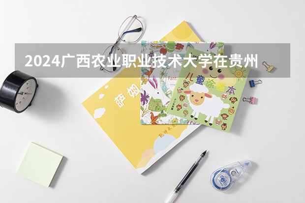 2024广西农业职业技术大学在贵州招生计划表