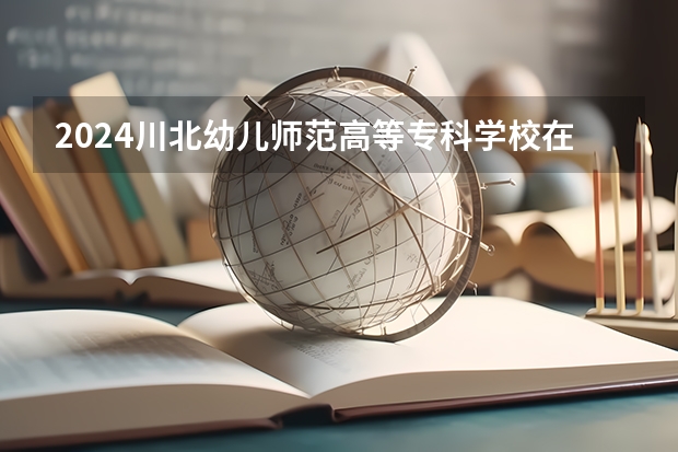 2024川北幼儿师范高等专科学校在贵州招生计划表