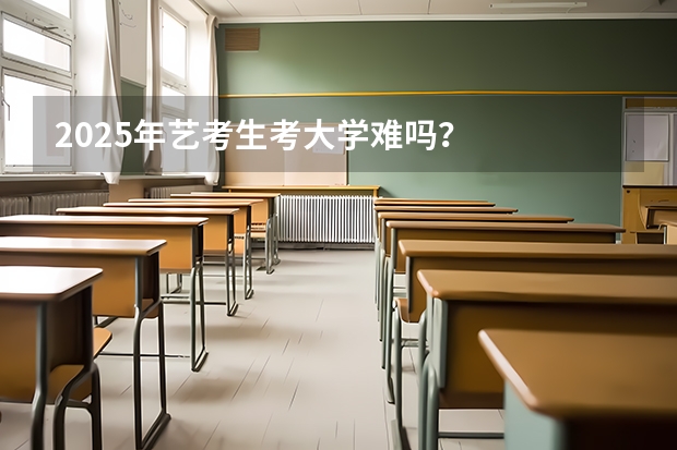 2025年艺考生考大学难吗？