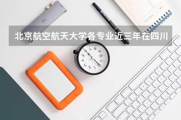 北京航空航天大学各专业近三年在四川招生人数一览表