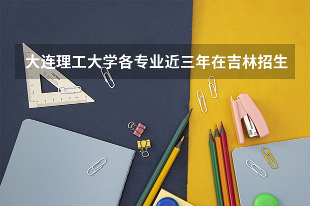 大连理工大学各专业近三年在吉林招生人数一览表