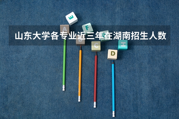 山东大学各专业近三年在湖南招生人数一览表