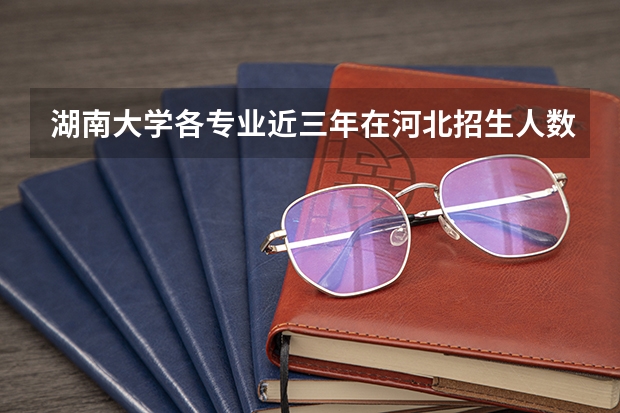 湖南大学各专业近三年在河北招生人数一览表