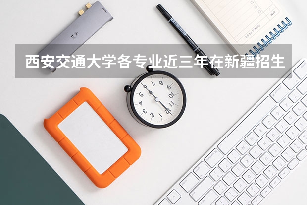 西安交通大学各专业近三年在新疆招生人数一览表