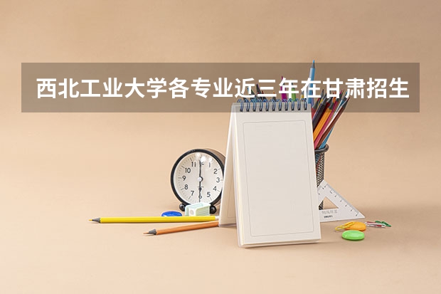 西北工业大学各专业近三年在甘肃招生人数一览表