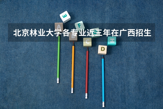北京林业大学各专业近三年在广西招生人数一览表