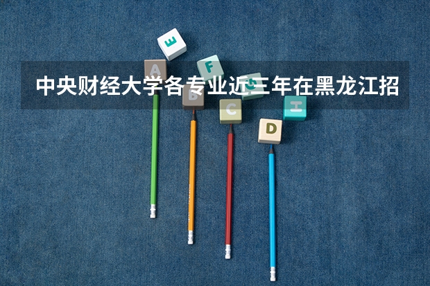 中央财经大学各专业近三年在黑龙江招生人数一览表
