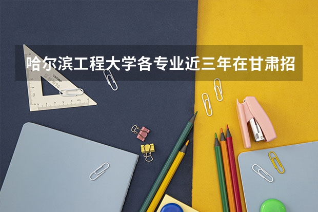 哈尔滨工程大学各专业近三年在甘肃招生人数一览表