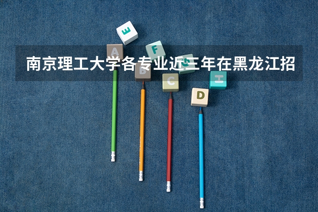 南京理工大学各专业近三年在黑龙江招生人数一览表