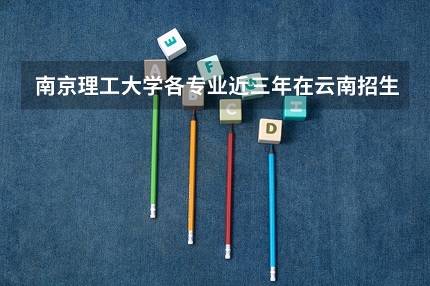 南京理工大学各专业近三年在云南招生人数一览表