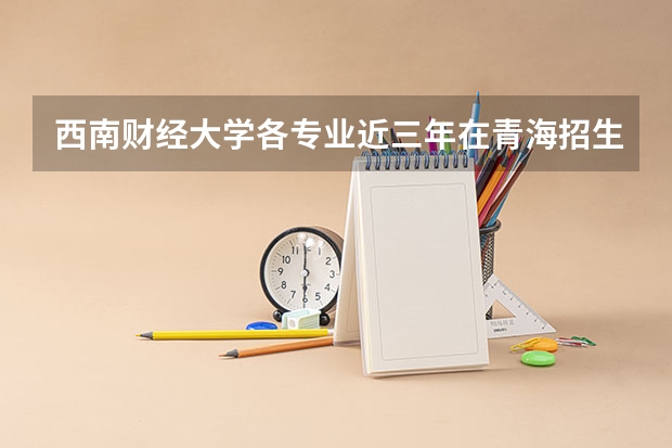 西南财经大学各专业近三年在青海招生人数一览表