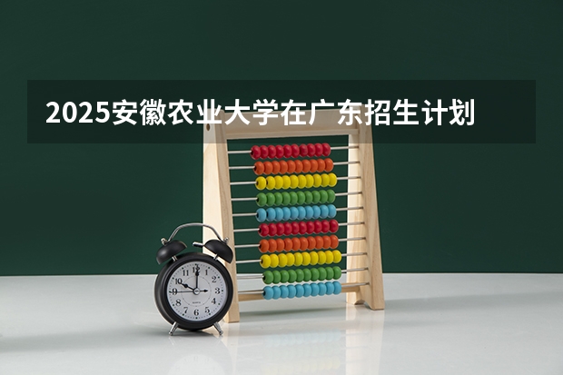 2025安徽农业大学在广东招生计划表