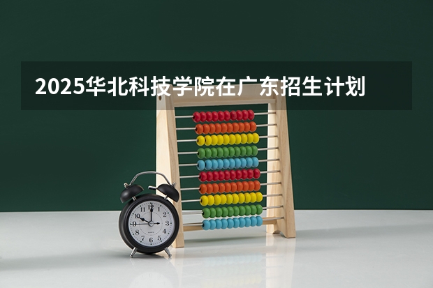 2025华北科技学院在广东招生计划表
