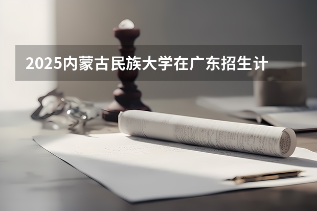 2025内蒙古民族大学在广东招生计划表