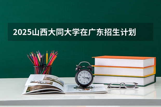 2025山西大同大学在广东招生计划表