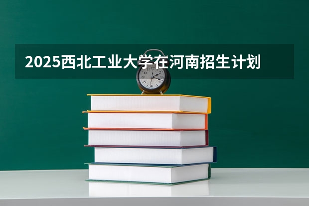 2025西北工业大学在河南招生计划表