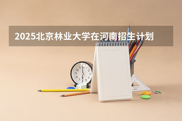 2025北京林业大学在河南招生计划表