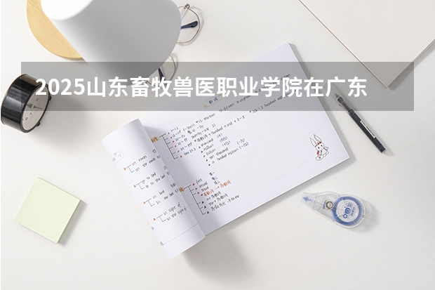 2025山东畜牧兽医职业学院在广东招生计划表