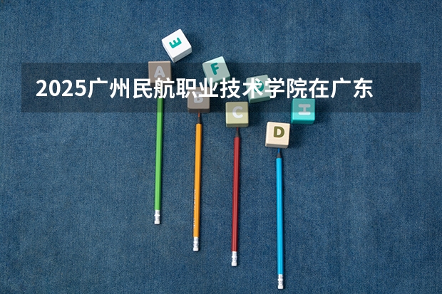 2025广州民航职业技术学院在广东招生计划表