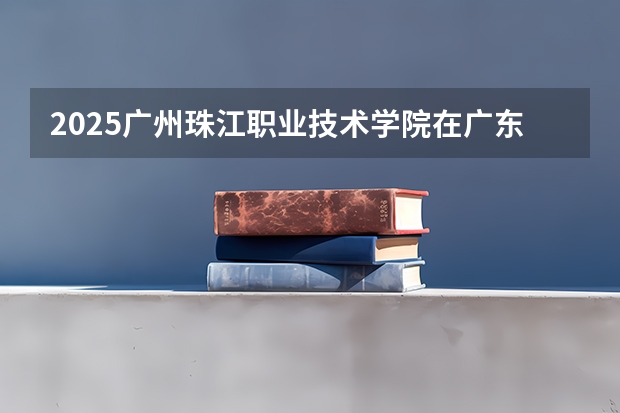 2025广州珠江职业技术学院在广东招生计划表