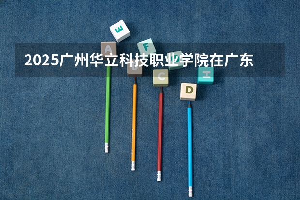 2025广州华立科技职业学院在广东招生计划表