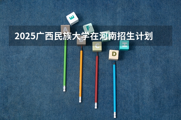 2025广西民族大学在河南招生计划表